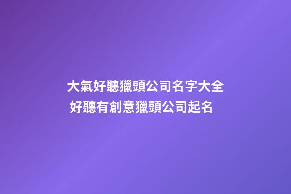 大氣好聽獵頭公司名字大全 好聽有創意獵頭公司起名